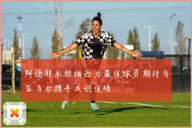 阿德耶米称梅西为最佳球员期待与亚马尔携手共创佳绩