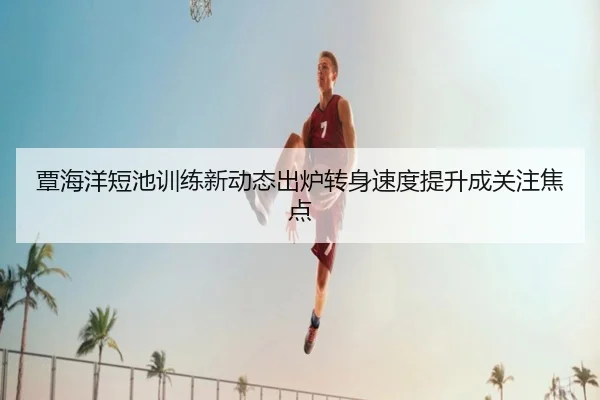 覃海洋短池训练新动态出炉转身速度提升成关注焦点