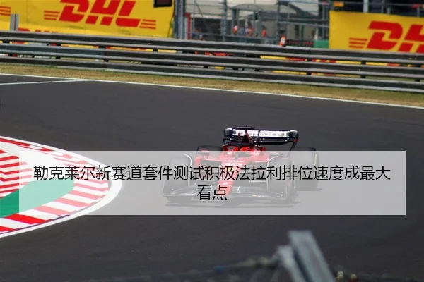 勒克莱尔新赛道套件测试积极法拉利排位速度成最大看点